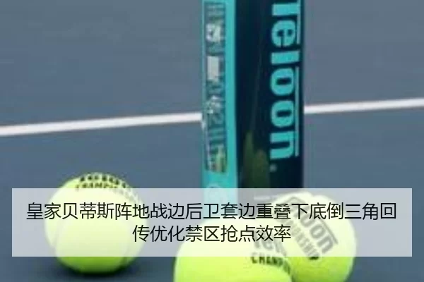 皇家贝蒂斯阵地战边后卫套边重叠下底倒三角回传优化禁区抢点效率